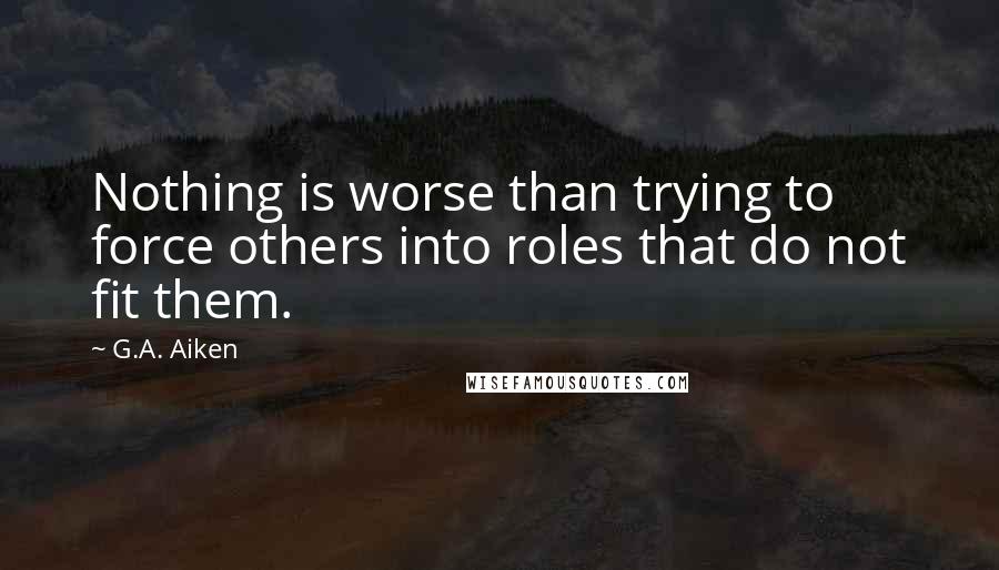 G.A. Aiken Quotes: Nothing is worse than trying to force others into roles that do not fit them.