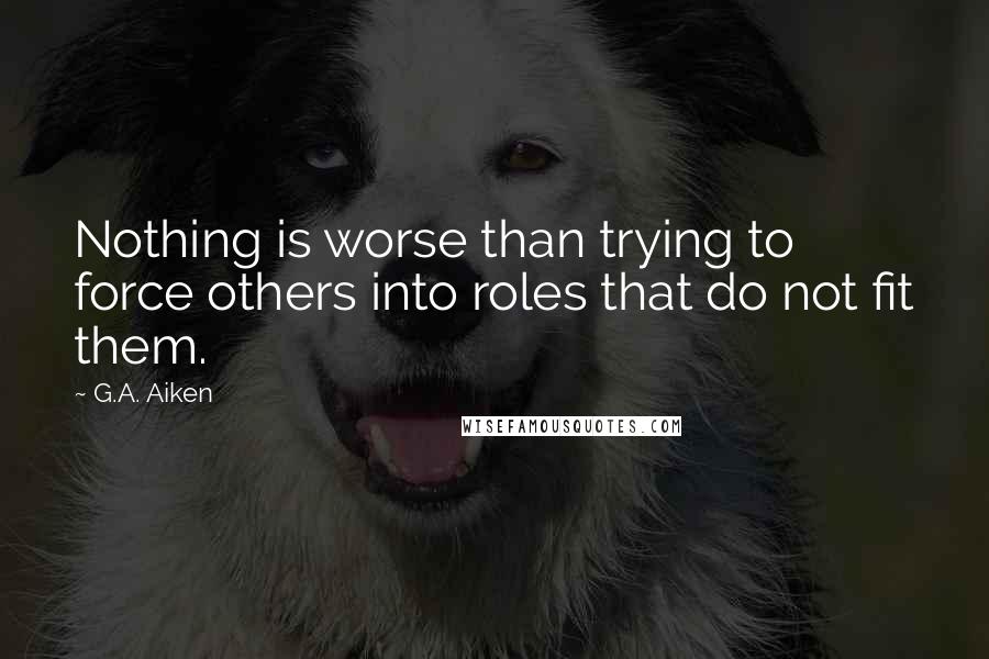 G.A. Aiken Quotes: Nothing is worse than trying to force others into roles that do not fit them.