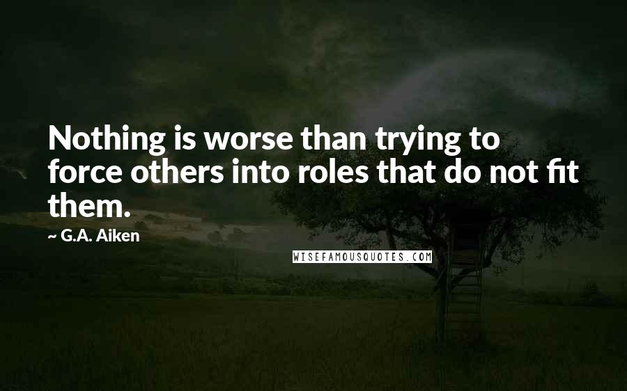 G.A. Aiken Quotes: Nothing is worse than trying to force others into roles that do not fit them.