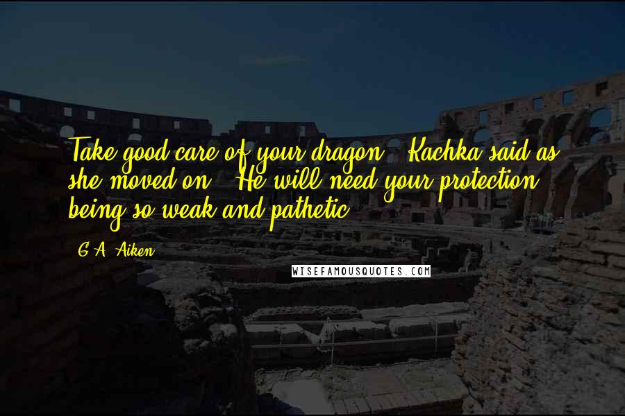 G.A. Aiken Quotes: Take good care of your dragon," Kachka said as she moved on. "He will need your protection, being so weak and pathetic.