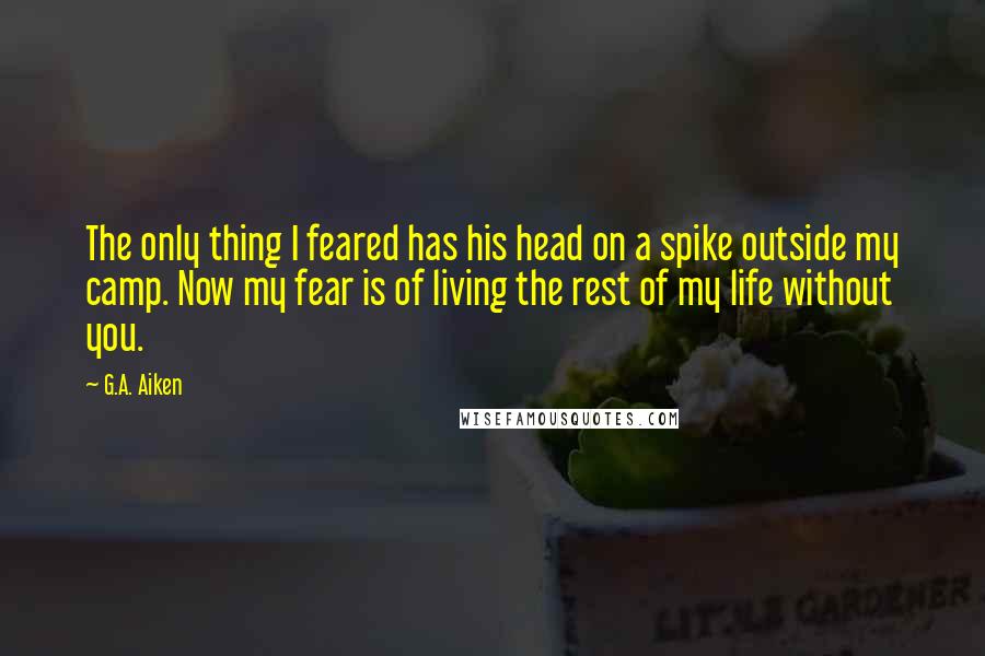 G.A. Aiken Quotes: The only thing I feared has his head on a spike outside my camp. Now my fear is of living the rest of my life without you.