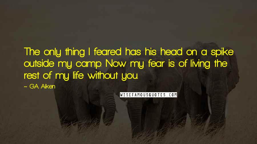 G.A. Aiken Quotes: The only thing I feared has his head on a spike outside my camp. Now my fear is of living the rest of my life without you.