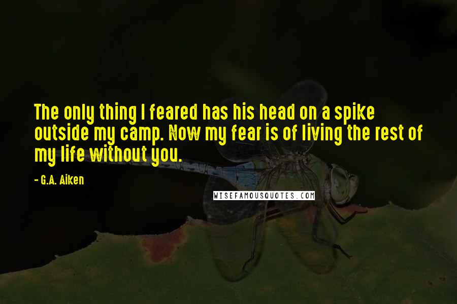 G.A. Aiken Quotes: The only thing I feared has his head on a spike outside my camp. Now my fear is of living the rest of my life without you.