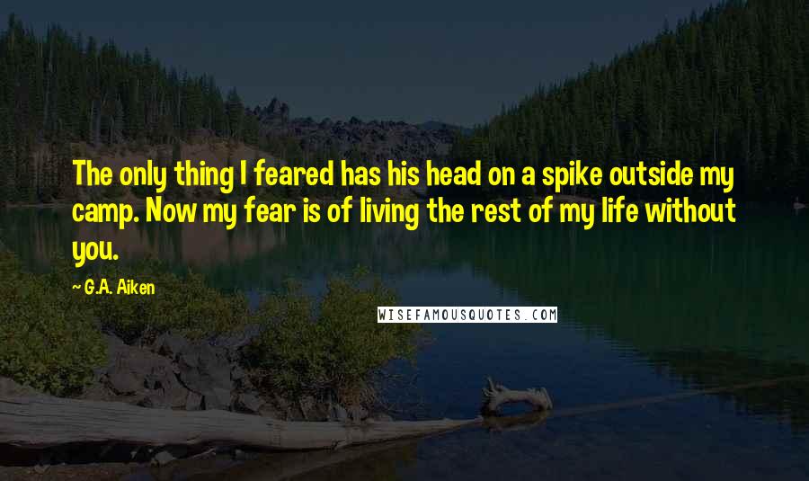 G.A. Aiken Quotes: The only thing I feared has his head on a spike outside my camp. Now my fear is of living the rest of my life without you.