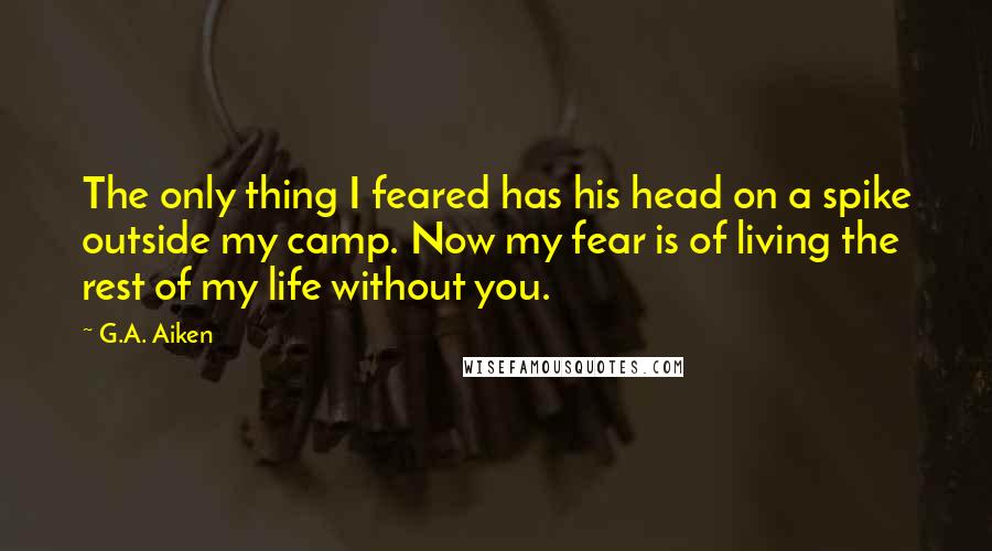 G.A. Aiken Quotes: The only thing I feared has his head on a spike outside my camp. Now my fear is of living the rest of my life without you.