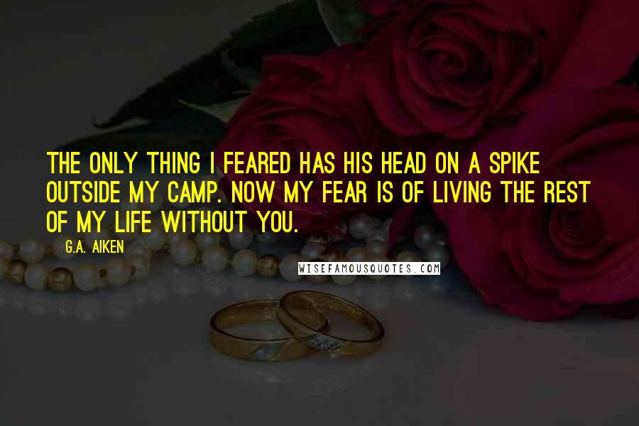 G.A. Aiken Quotes: The only thing I feared has his head on a spike outside my camp. Now my fear is of living the rest of my life without you.