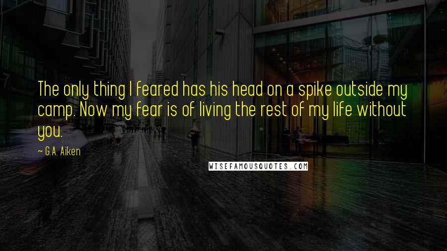 G.A. Aiken Quotes: The only thing I feared has his head on a spike outside my camp. Now my fear is of living the rest of my life without you.