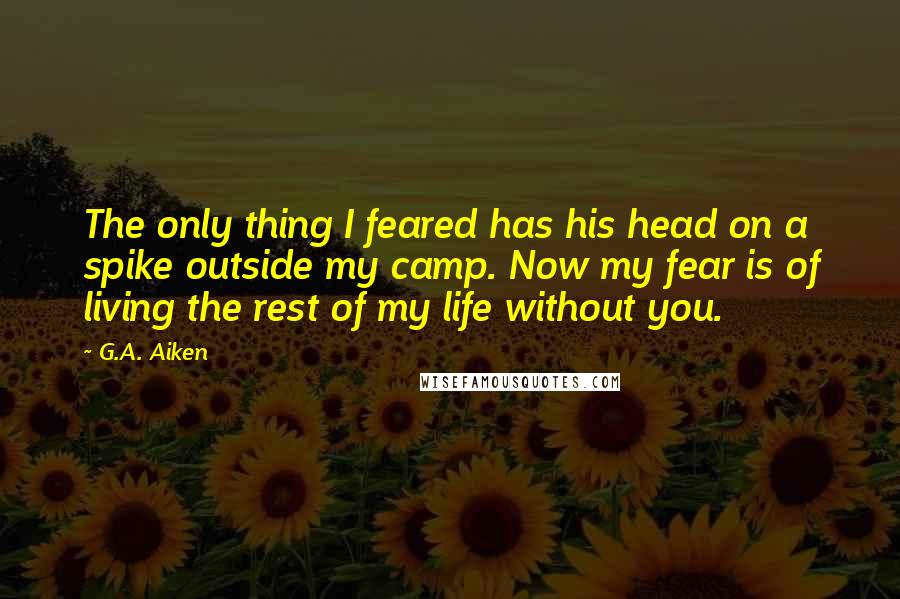 G.A. Aiken Quotes: The only thing I feared has his head on a spike outside my camp. Now my fear is of living the rest of my life without you.