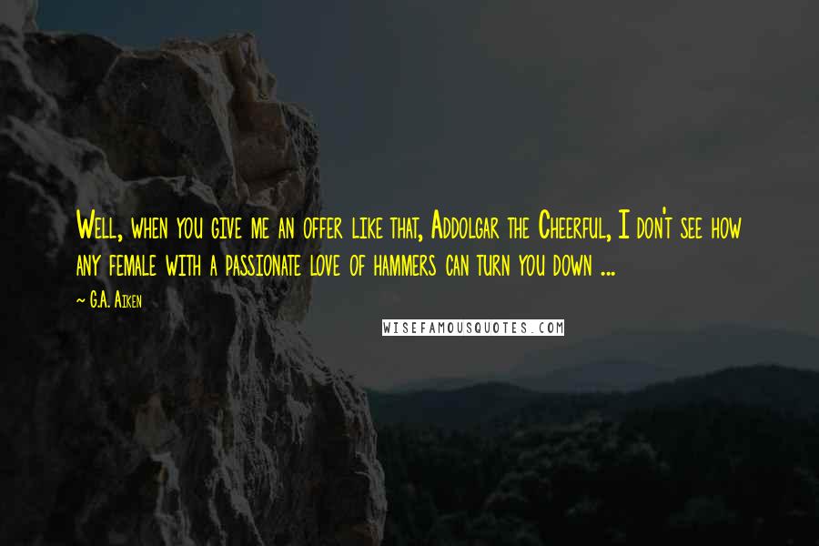G.A. Aiken Quotes: Well, when you give me an offer like that, Addolgar the Cheerful, I don't see how any female with a passionate love of hammers can turn you down ...