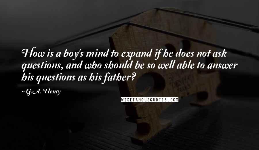 G.A. Henty Quotes: How is a boy's mind to expand if he does not ask questions, and who should be so well able to answer his questions as his father?