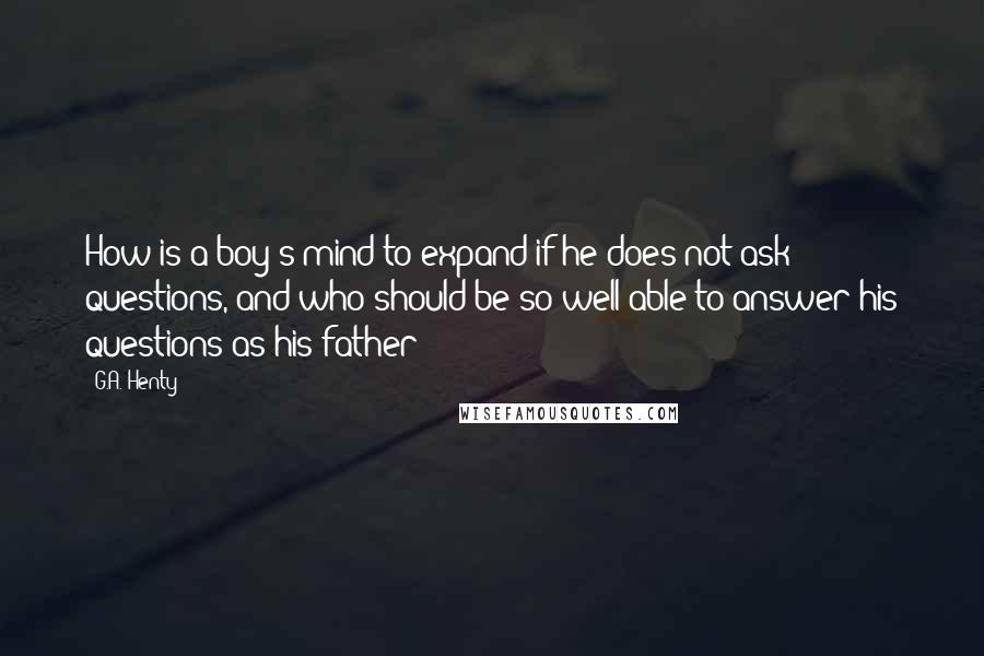 G.A. Henty Quotes: How is a boy's mind to expand if he does not ask questions, and who should be so well able to answer his questions as his father?