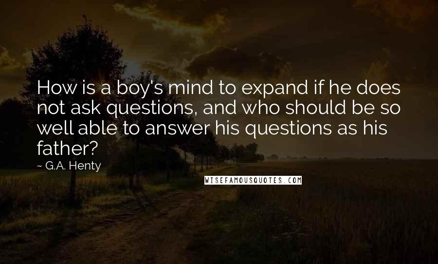 G.A. Henty Quotes: How is a boy's mind to expand if he does not ask questions, and who should be so well able to answer his questions as his father?