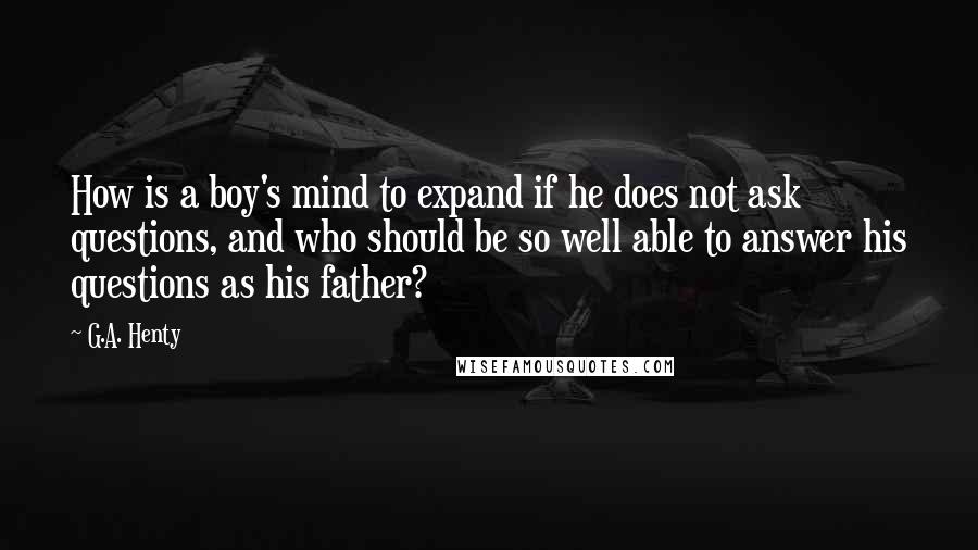 G.A. Henty Quotes: How is a boy's mind to expand if he does not ask questions, and who should be so well able to answer his questions as his father?