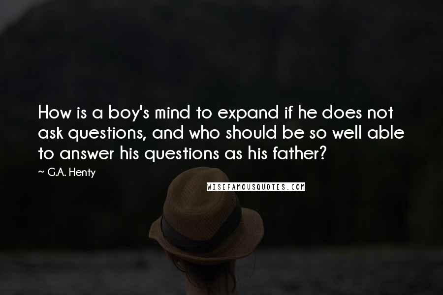 G.A. Henty Quotes: How is a boy's mind to expand if he does not ask questions, and who should be so well able to answer his questions as his father?