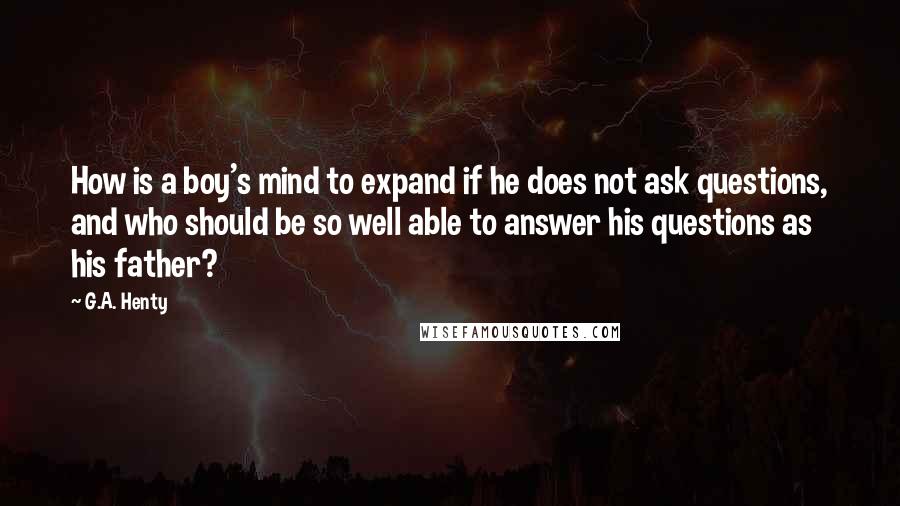 G.A. Henty Quotes: How is a boy's mind to expand if he does not ask questions, and who should be so well able to answer his questions as his father?