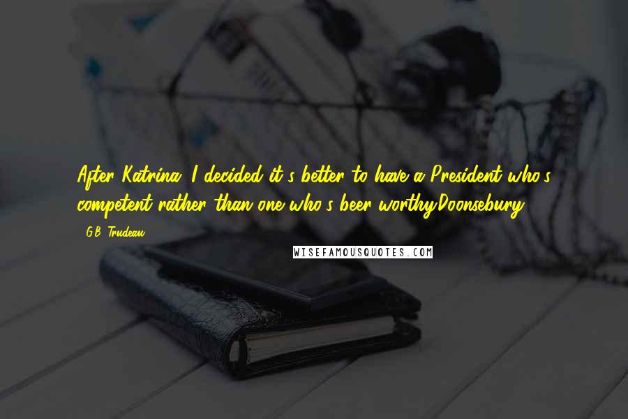 G.B. Trudeau Quotes: After Katrina, I decided it's better to have a President who's competent rather than one who's beer-worthy.Doonsebury