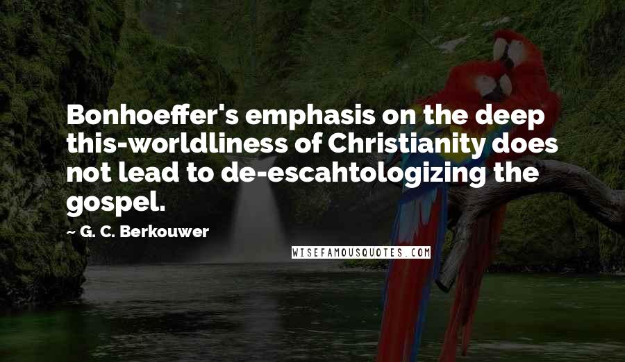 G. C. Berkouwer Quotes: Bonhoeffer's emphasis on the deep this-worldliness of Christianity does not lead to de-escahtologizing the gospel.