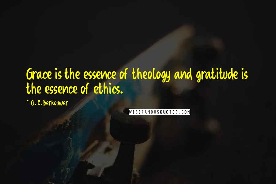 G. C. Berkouwer Quotes: Grace is the essence of theology and gratitude is the essence of ethics.