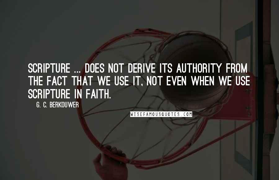 G. C. Berkouwer Quotes: Scripture ... does not derive its authority from the fact that we use it, not even when we use Scripture in faith.