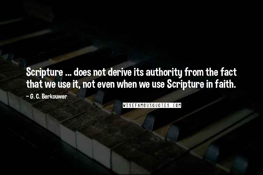 G. C. Berkouwer Quotes: Scripture ... does not derive its authority from the fact that we use it, not even when we use Scripture in faith.