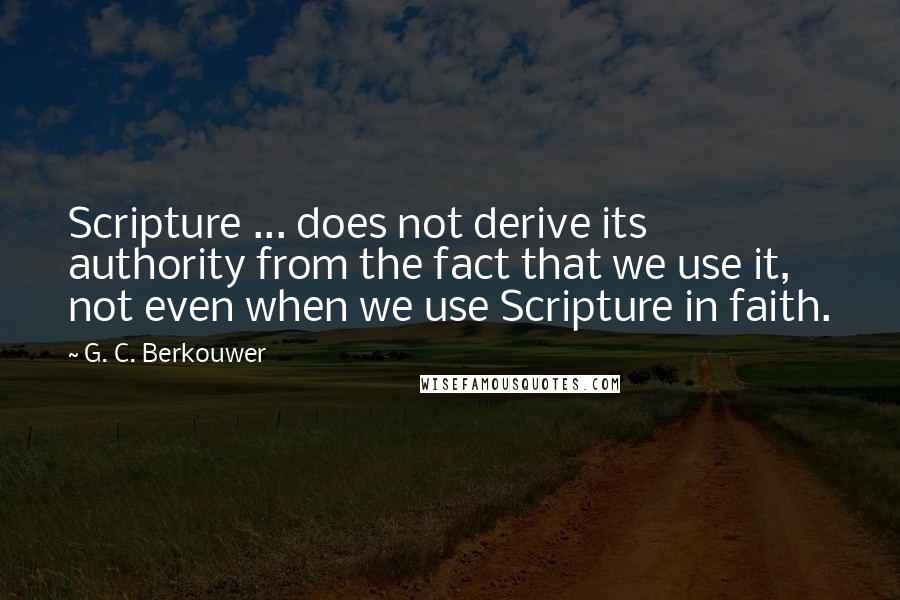 G. C. Berkouwer Quotes: Scripture ... does not derive its authority from the fact that we use it, not even when we use Scripture in faith.