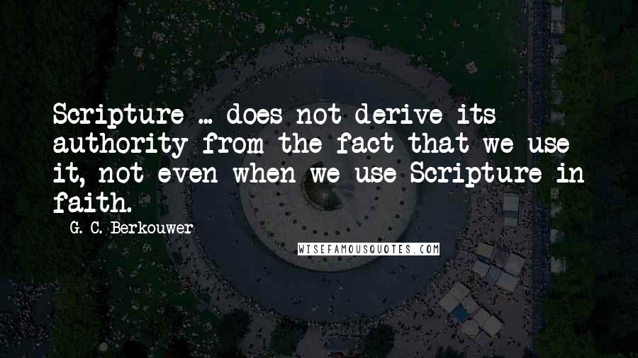 G. C. Berkouwer Quotes: Scripture ... does not derive its authority from the fact that we use it, not even when we use Scripture in faith.