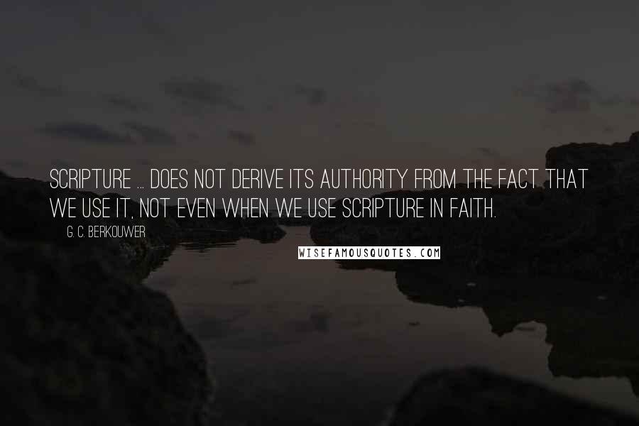 G. C. Berkouwer Quotes: Scripture ... does not derive its authority from the fact that we use it, not even when we use Scripture in faith.