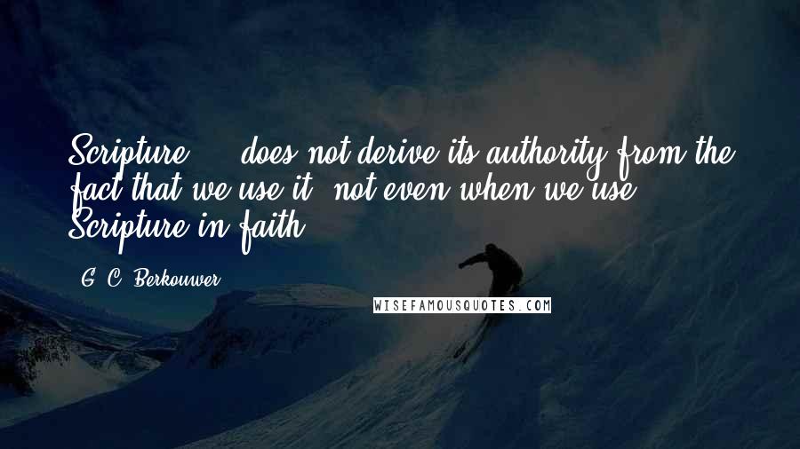 G. C. Berkouwer Quotes: Scripture ... does not derive its authority from the fact that we use it, not even when we use Scripture in faith.