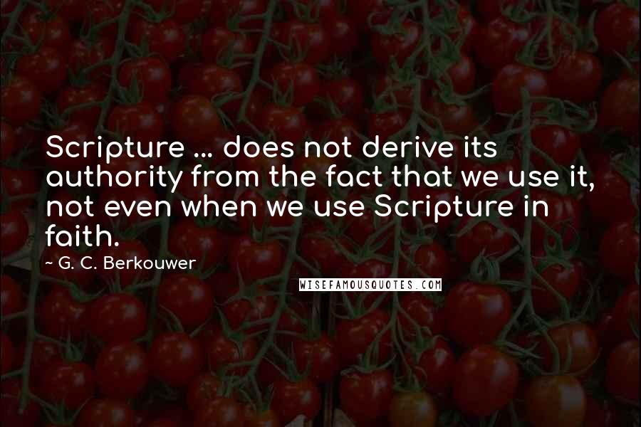 G. C. Berkouwer Quotes: Scripture ... does not derive its authority from the fact that we use it, not even when we use Scripture in faith.