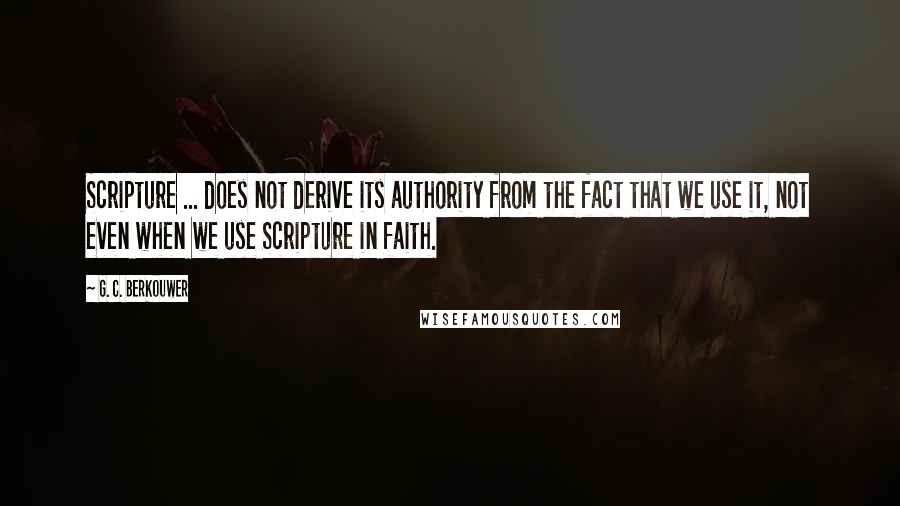 G. C. Berkouwer Quotes: Scripture ... does not derive its authority from the fact that we use it, not even when we use Scripture in faith.