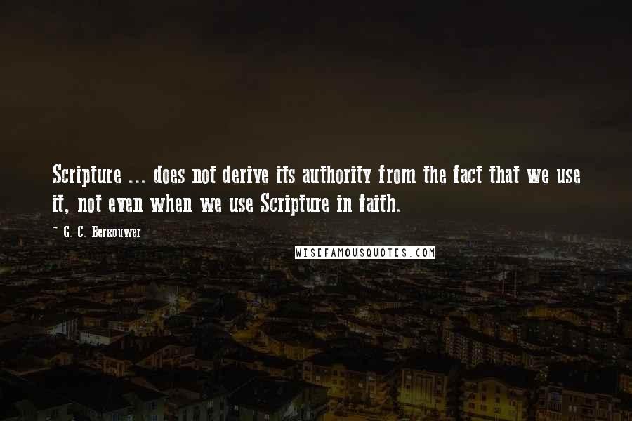 G. C. Berkouwer Quotes: Scripture ... does not derive its authority from the fact that we use it, not even when we use Scripture in faith.