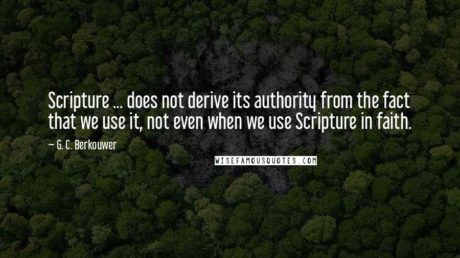 G. C. Berkouwer Quotes: Scripture ... does not derive its authority from the fact that we use it, not even when we use Scripture in faith.