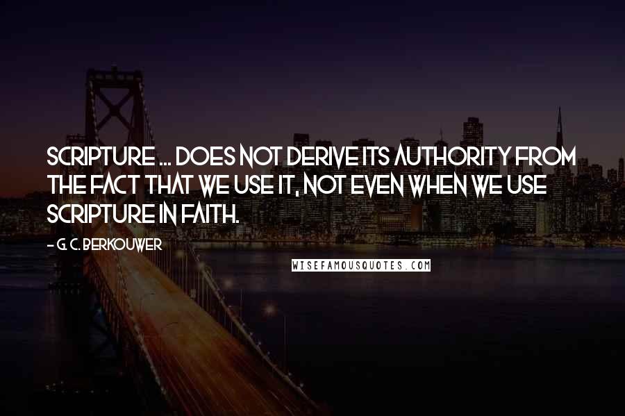 G. C. Berkouwer Quotes: Scripture ... does not derive its authority from the fact that we use it, not even when we use Scripture in faith.