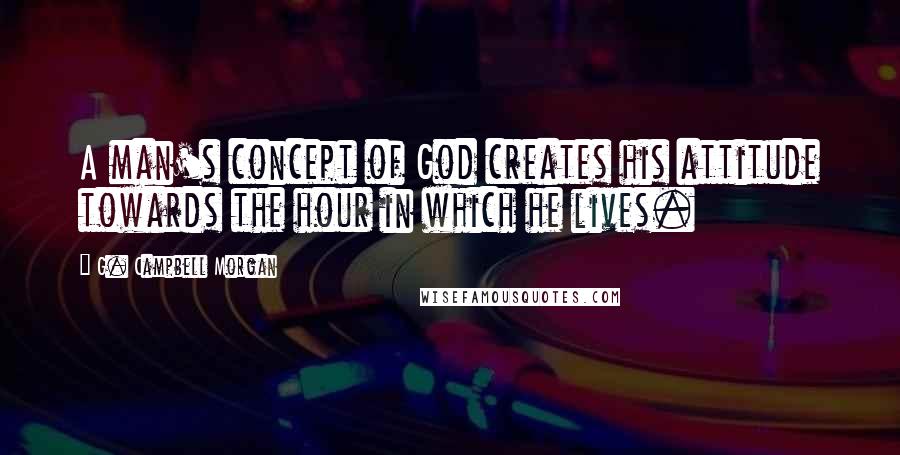 G. Campbell Morgan Quotes: A man's concept of God creates his attitude towards the hour in which he lives.