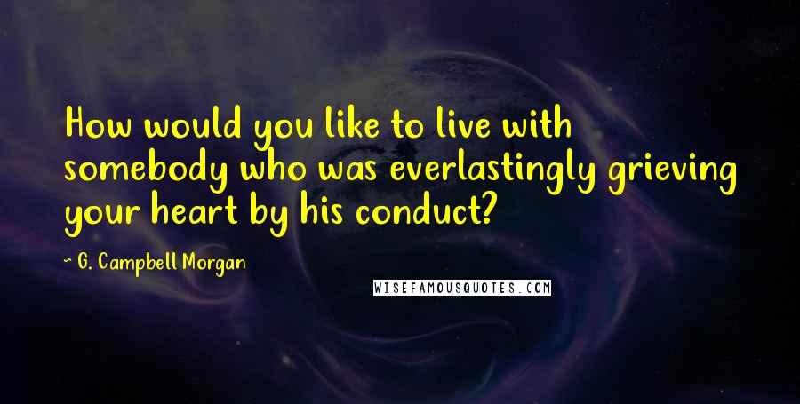 G. Campbell Morgan Quotes: How would you like to live with somebody who was everlastingly grieving your heart by his conduct?