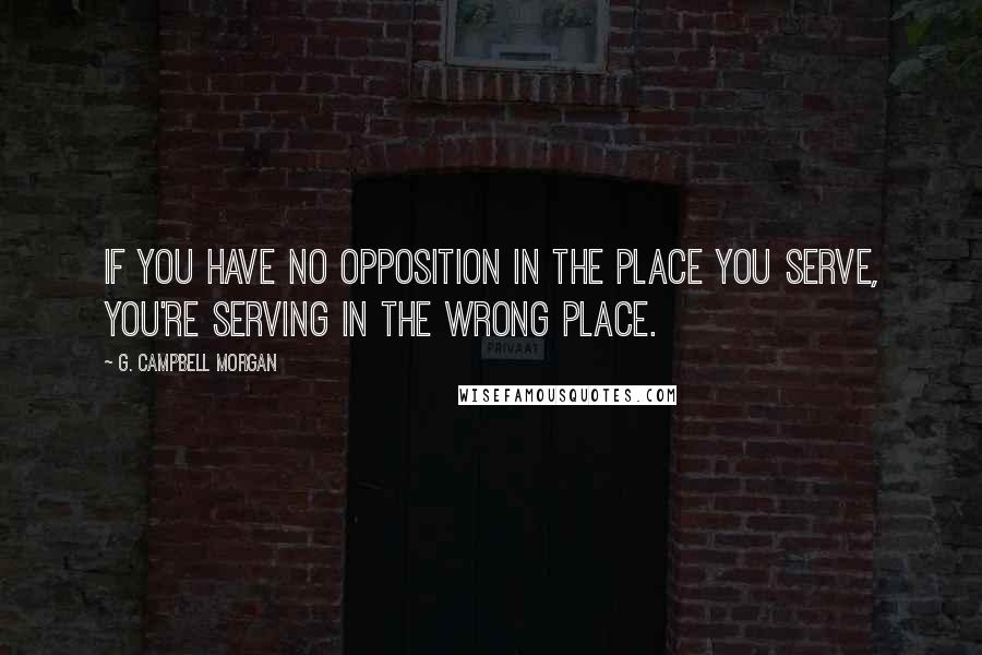 G. Campbell Morgan Quotes: If you have no opposition in the place you serve, you're serving in the wrong place.