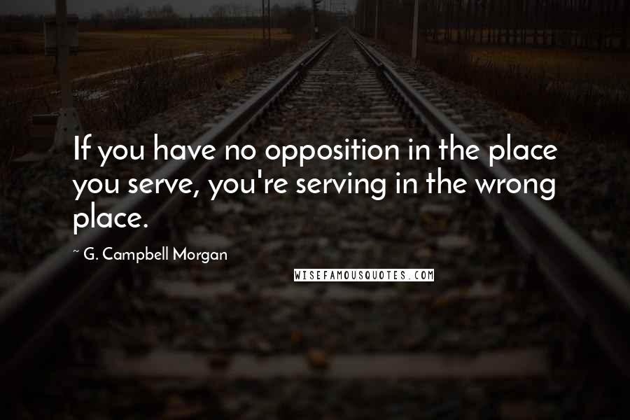 G. Campbell Morgan Quotes: If you have no opposition in the place you serve, you're serving in the wrong place.