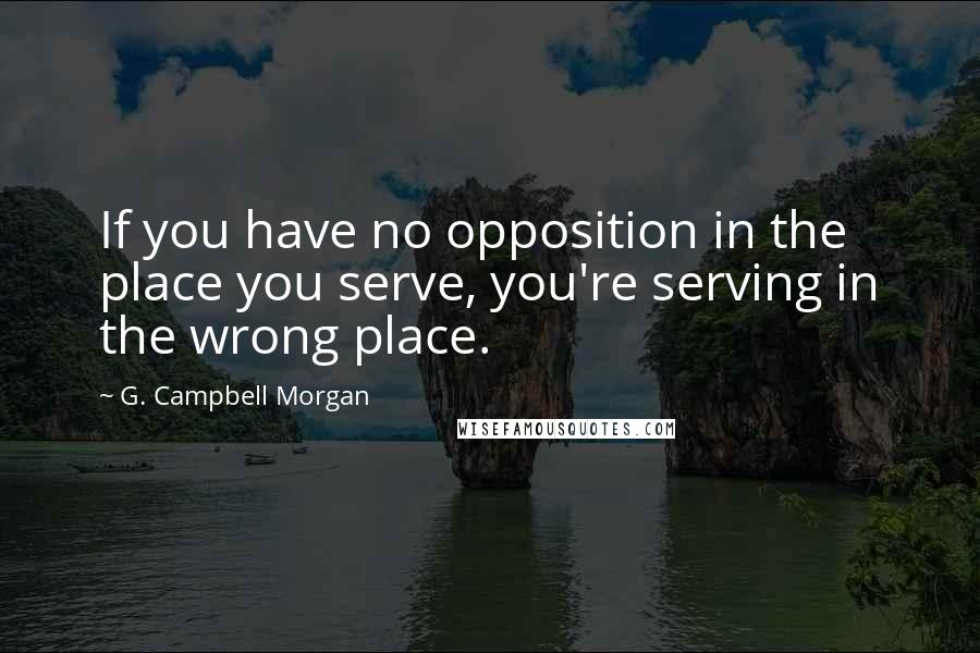 G. Campbell Morgan Quotes: If you have no opposition in the place you serve, you're serving in the wrong place.