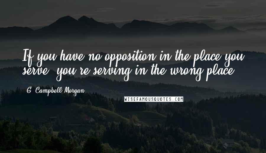 G. Campbell Morgan Quotes: If you have no opposition in the place you serve, you're serving in the wrong place.