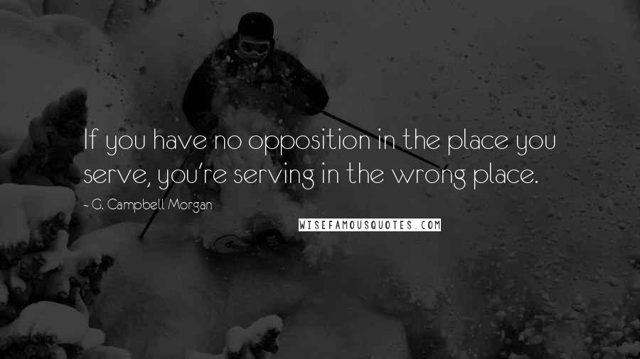 G. Campbell Morgan Quotes: If you have no opposition in the place you serve, you're serving in the wrong place.