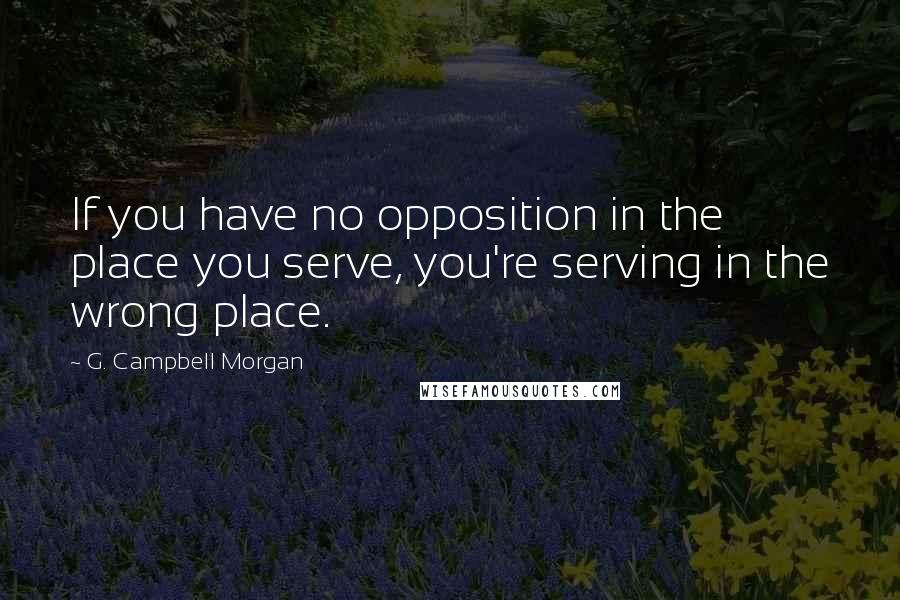 G. Campbell Morgan Quotes: If you have no opposition in the place you serve, you're serving in the wrong place.