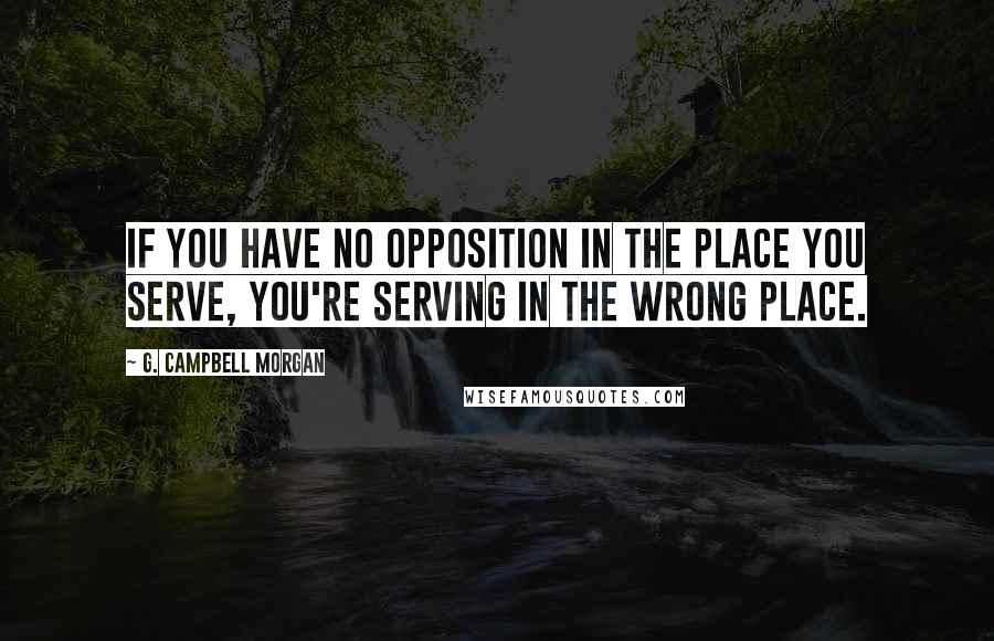 G. Campbell Morgan Quotes: If you have no opposition in the place you serve, you're serving in the wrong place.