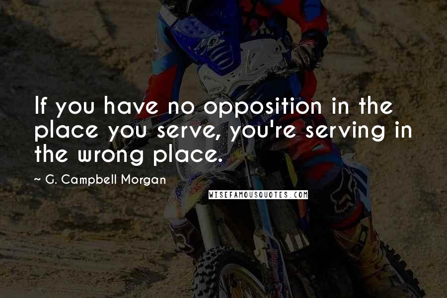 G. Campbell Morgan Quotes: If you have no opposition in the place you serve, you're serving in the wrong place.