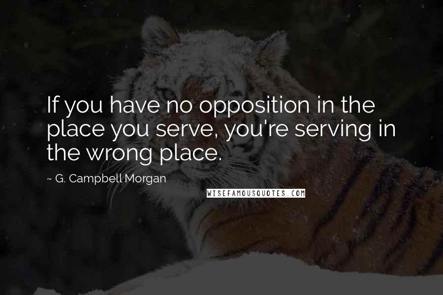 G. Campbell Morgan Quotes: If you have no opposition in the place you serve, you're serving in the wrong place.