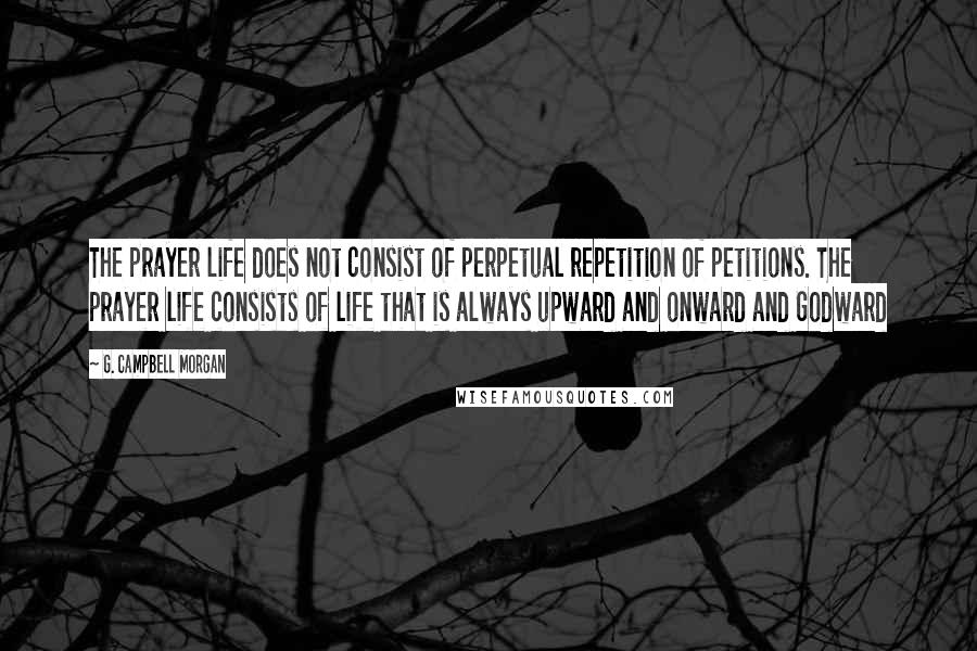 G. Campbell Morgan Quotes: The prayer life does not consist of perpetual repetition of petitions. The prayer life consists of life that is always upward and onward and Godward