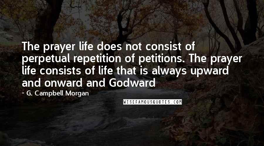 G. Campbell Morgan Quotes: The prayer life does not consist of perpetual repetition of petitions. The prayer life consists of life that is always upward and onward and Godward