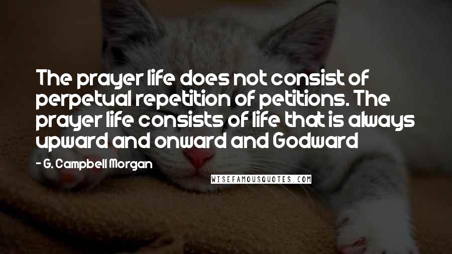 G. Campbell Morgan Quotes: The prayer life does not consist of perpetual repetition of petitions. The prayer life consists of life that is always upward and onward and Godward