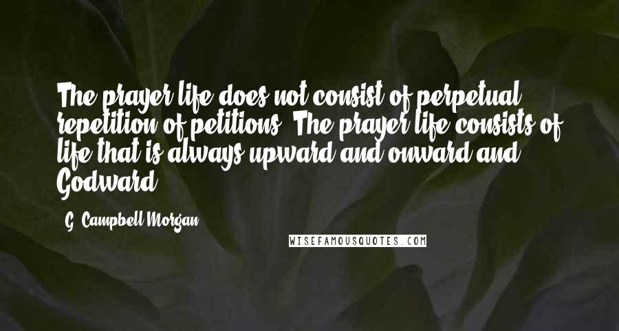 G. Campbell Morgan Quotes: The prayer life does not consist of perpetual repetition of petitions. The prayer life consists of life that is always upward and onward and Godward