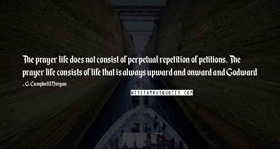 G. Campbell Morgan Quotes: The prayer life does not consist of perpetual repetition of petitions. The prayer life consists of life that is always upward and onward and Godward