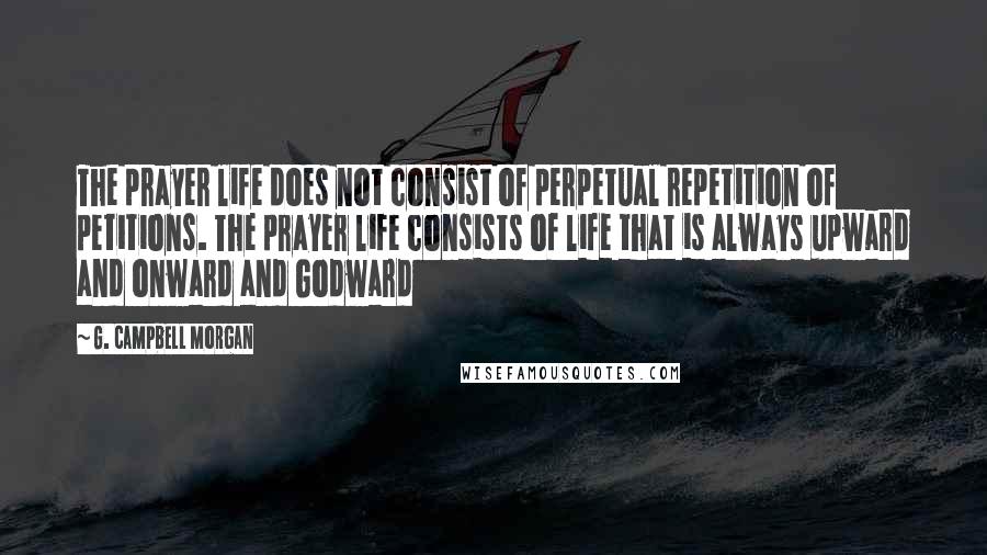 G. Campbell Morgan Quotes: The prayer life does not consist of perpetual repetition of petitions. The prayer life consists of life that is always upward and onward and Godward